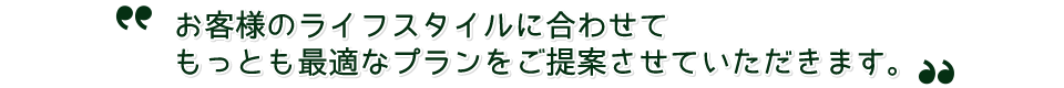 お客様のライフスタイルに合わせてもっとも最適なプランをご提案させていただきます。