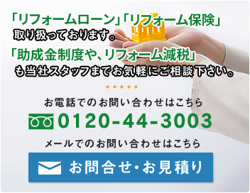 「リフォームローン」「リフォーム保険」取り扱っております。「助成金制度や、リフォーム減税」も当社スタッフまでお気軽にご相談下さい。お電話でのお問い合わせはこちら フリーダイヤル 0120-44-3003 メールでのお問い合わせ・お見積りはこちら